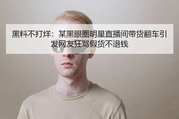 黑料不打烊：某黑眼圈明星直播间带货翻车引发网友狂骂假货不退钱